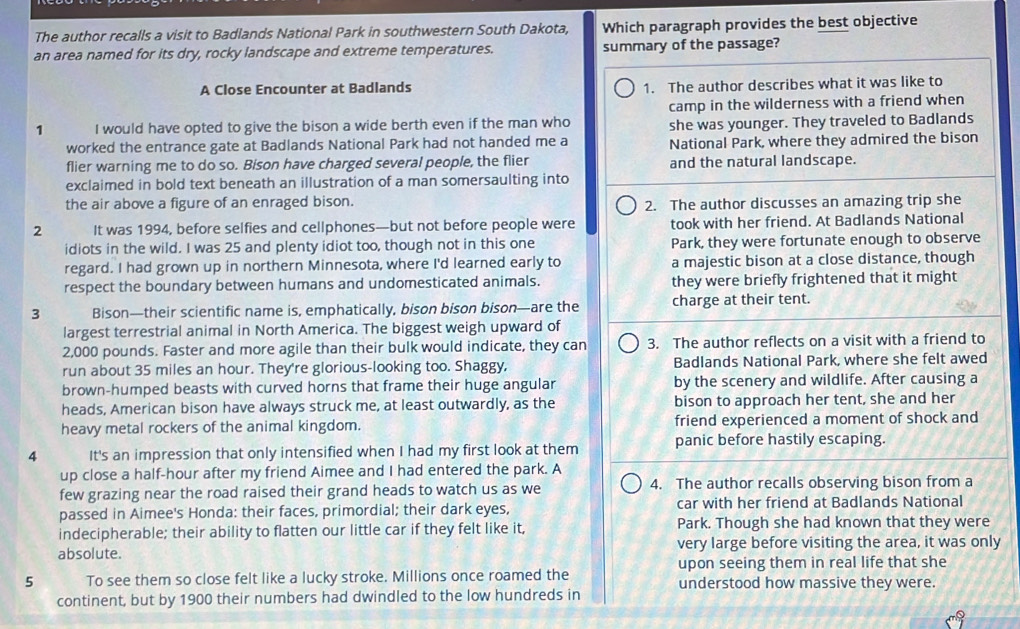 The author recalls a visit to Badlands National Park in southwestern South Dakota, Which paragraph provides the best objective
an area named for its dry, rocky landscape and extreme temperatures. summary of the passage?
A Close Encounter at Badlands 1. The author describes what it was like to
camp in the wilderness with a friend when
1 I would have opted to give the bison a wide berth even if the man who she was younger. They traveled to Badlands
worked the entrance gate at Badlands National Park had not handed me a National Park, where they admired the bison
flier warning me to do so. Bison have charged several people, the flier and the natural landscape.
exclaimed in bold text beneath an illustration of a man somersaulting into
the air above a figure of an enraged bison. 2. The author discusses an amazing trip she
2 It was 1994, before selfies and cellphones—but not before people were took with her friend. At Badlands National
idiots in the wild. I was 25 and plenty idiot too, though not in this one Park, they were fortunate enough to observe
regard. I had grown up in northern Minnesota, where I'd learned early to a majestic bison at a close distance, though
respect the boundary between humans and undomesticated animals. they were briefly frightened that it might
3 Bison—their scientific name is, emphatically, bison bison bison—are the charge at their tent.
largest terrestrial animal in North America. The biggest weigh upward of
2,000 pounds. Faster and more agile than their bulk would indicate, they can 3. The author reflects on a visit with a friend to
run about 35 miles an hour. They're glorious-looking too. Shaggy, Badlands National Park, where she felt awed
brown-humped beasts with curved horns that frame their huge angular by the scenery and wildlife. After causing a
heads, American bison have always struck me, at least outwardly, as the bison to approach her tent, she and her
heavy metal rockers of the animal kingdom. friend experienced a moment of shock and
4 It's an impression that only intensified when I had my first look at them panic before hastily escaping.
up close a half-hour after my friend Aimee and I had entered the park. A
few grazing near the road raised their grand heads to watch us as we 4. The author recalls observing bison from a
passed in Aimee's Honda: their faces, primordial; their dark eyes, car with her friend at Badlands National
indecipherable; their ability to flatten our little car if they felt like it, Park. Though she had known that they were
absolute. very large before visiting the area, it was only
upon seeing them in real life that she
5 To see them so close felt like a lucky stroke. Millions once roamed the understood how massive they were.
continent, but by 1900 their numbers had dwindled to the low hundreds in