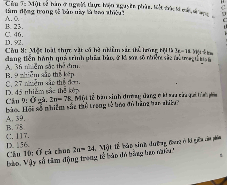 Một tế bào ở người thực hiện nguyên phân. Kết thúc kì cuối, số lượng
tâm động trong tế bào này là bao nhiêu? D
A. 0.
C
B. 23. tl
C. 46.
D. 92.
Câu 8: Một loài thực vật có bộ nhiễm sắc thể lưỡng bội là 2n=18. Một tế bào
đang tiến hành quá trình phân bào, ở kì sau số nhiễm sắc thể trong tể bào là
A. 36 nhiễm sắc thể đơn.
B. 9 nhiễm sắc thể kép.
C. 27 nhiễm sắc thể đơn.
D. 45 nhiễm sắc thể kép.
Câu 9: Ở gà, 2n=78. Một tế bào sinh dưỡng đang ở kì sau của quá trình phân
bào. Hỏi số nhiễm sắc thể trong tế bào đó bằng bao nhiêu?
A. 39.
B. 78.
C. 117.
D. 156.
Câu 10: Ở cà chua 2n=24 Một tế bào sinh dưỡng đang ở kì giữa của phân
48
bào. Vậy số tâm động trong tế bào đó bằng bao nhiêu?