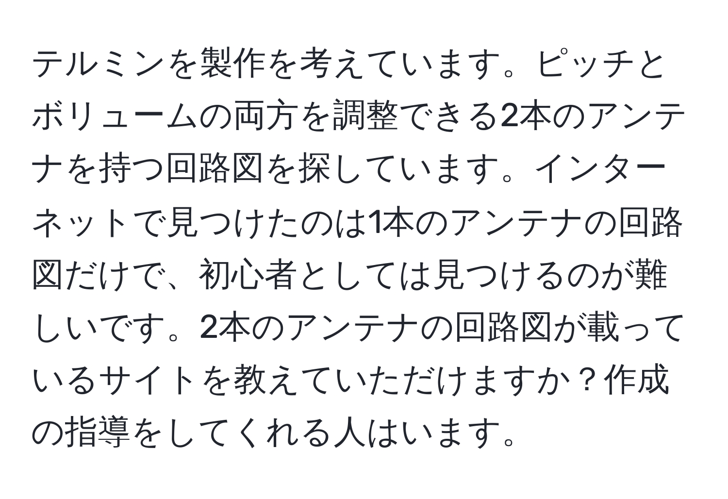 テルミンを製作を考えています。ピッチとボリュームの両方を調整できる2本のアンテナを持つ回路図を探しています。インターネットで見つけたのは1本のアンテナの回路図だけで、初心者としては見つけるのが難しいです。2本のアンテナの回路図が載っているサイトを教えていただけますか？作成の指導をしてくれる人はいます。