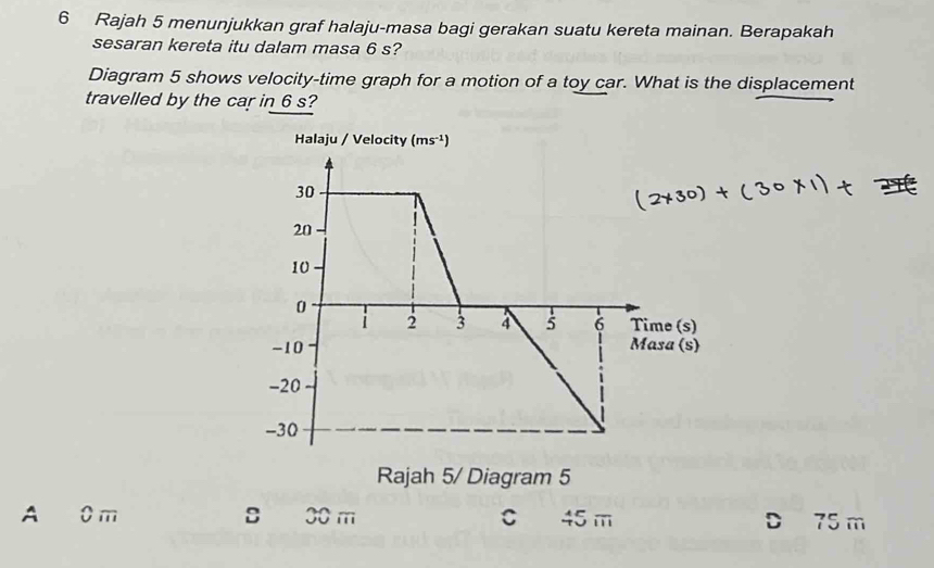 Rajah 5 menunjukkan graf halaju-masa bagi gerakan suatu kereta mainan. Berapakah
sesaran kereta itu dalam masa 6 s?
Diagram 5 shows velocity-time graph for a motion of a toy car. What is the displacement
travelled by the car in 6 s?
A 0 m sù 30 m C 45 m D 75 m