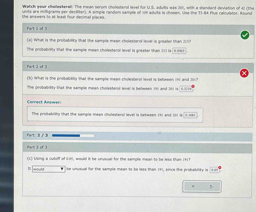 Watch your cholesteroI: The mean serum cholesterol level for U.S. adults was 203, with a standard deviation of 42 (the
units are milligrams per deciliter). A simple random sample of 109 adults is chosen. Use the TI- 84 Plus calculator. Round
the answers to at least four decimal places.
Part 1 of 3
(a) What is the probability that the sample mean cholesterol level is greater than 213?
The probability that the sample mean cholesterol level is greater than 213 is 0.0063
Part 2 of 3
(b) What is the probability that the sample mean cholesterol level is between 191 and 201?
The probability that the sample mean cholesterol level is between 191 and 201 is 0.3210
Correct Answer:
The probability that the sample mean cholesterol level is between 191 and 201 is 0.3081.
Part: 2 / 3
Part 3 of 3
(c) Using a cutoff of 0.05, would it be unusual for the sample mean to be less than 191?
It would be unusual for the sample mean to be less than 191, since the probability is 0.05
× 5