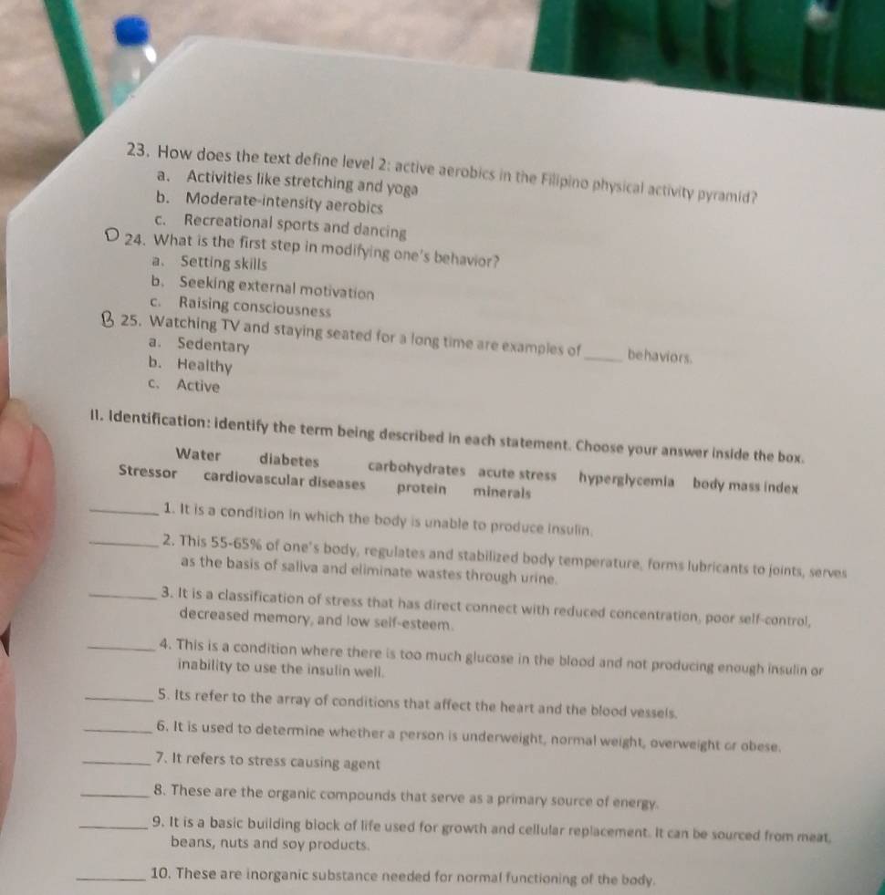 How does the text define level 2: active aerobics in the Filipino physical activity pyramid?
a. Activities like stretching and yoga
b. Moderate-intensity aerobics
c. Recreational sports and dancing
24. What is the first step in modifying one's behavior?
a、 Setting skills
b. Seeking external motivation
c. Raising consciousness
25. Watching TV and staying seated for a long time are examples of _behaviors.
a. Sedentary
b. Healthy
c. Active
l1. Identification: identify the term being described in each statement. Choose your answer inside the box.
Water diabetes carbohydrates acute stress hyperglycemia body mass index
Stressor cardiovascular diseases protein minerals
_1. It is a condition in which the body is unable to produce insulin.
_2. This 55-65% of one’s body, regulates and stabilized body temperature, forms lubricants to joints, serves
as the basis of saliva and eliminate wastes through urine.
_3. It is a classification of stress that has direct connect with reduced concentration, poor self-control,
decreased memory, and low self-esteem.
_4. This is a condition where there is too much glucose in the blood and not producing enough insulin or
inability to use the insulin well.
_5. Its refer to the array of conditions that affect the heart and the blood vessels.
_6. It is used to determine whether a person is underweight, normal weight, overweight or obese.
_7. It refers to stress causing agent
_8. These are the organic compounds that serve as a primary source of energy.
_9. It is a basic building block of life used for growth and cellular replacement. It can be sourced from meat,
beans, nuts and soy products.
_10. These are inorganic substance needed for normal functioning of the body.