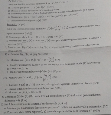 Partie 1:(4p=s)
Soi g une fonction numérique défime sur R par g(x)=x^2-3x-3
1) Montier que: (Vs o ):g'(x)=3(x^2-1)(0.75)
2) Dresser le tableau de varaton de la fonction  g (0.75) ]2;^(1pts)
3) Montrer que l'équation g(x)=0 admet une unique solution à dans l'intervalle
4) Montrer que (forall x∈ [-∈fty ]):g(x)≤ 0 (vex∈ [|x_1+∈fty |]:g(x)≥ 0.(0.75)
5) Dressee la table de signe de g(x).(0.75)
Partie 2 : (9.3pts)
Soit f une fonction mumérique définie par f(x)= (2x^3+3)/x^2-1  et (c_/) sa courbe représentative dans un
repère orthonorme (o,i,j)
1) Montrer que D_f=J-∈fty ;-1[∪ ]-1:1[∪ ]1;+∈fty [(0.5)
2) Montrer que: lim f(x)=-x c limlimits _xto -ff(x)=+∈fty puls interpréter géométriquement les résultats
obeenus (0,75)
3) Montrer que: lim f(x)=+∈fty  limlimits _xto 1^-f(x)=-∈fty puis interpréter géométriquement les résultans
obtenus (0.75)
4) a Calcaler lim f(x) et limlimits _xto -∈fty f(x).(0.75)
b Montrer que (forall x∈ D_x):f(x)=2x+ (2x+3)/x^2-1 ,(0.5) au voisinage
c- Montrer que la droite (△ ): y=2x est une asymptote oblique de la courbe (c_f)
de + coue-∈fty (0.75)
d- Etudier la position relative de (c_f) ct (△ ).(0.5pts)
5) a- Montrer que (forall x∈ D_f):f^+(x)=frac 2xg(x)(x^2-1)^2.(0.75)
b- Calculer f'(a) et f'(0) pais interpréter géométriquement les résultats obtenus. 075°
c- Dresser le tableau de variation de la fonction f(0.5)
d- Montrer que f(a)=3a.(0.75)
6) Construire (c_f) et (Δ) (On donne aapprox 2,1 et on admet que (c_1) admet un point d'inflexion
d'abscisse -4). (1pts)
7) Soit À la restriction de la fonction f sur l'intervalle [a;+∈fty [.
a- Montrer que h admet une fonction réciproque h^(-1) définie sur un intervalle J à déterminer. (0.5)
b- Construire dans même repère (C_k^(-2)) la courbe représentative de la fonction h^(-1).(0.75)