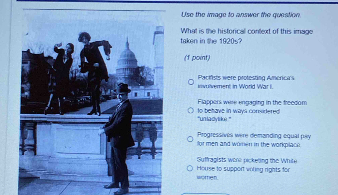 Use the image to answer the question
What is the historical context of this image
taken in the 1920s?
(1 point)
Pacifists were protesting America's
involvement in World War I.
Flappers were engaging in the freedom
to behave in ways considered
"unladylike."
Progressives were demanding equal pay
for men and women in the workplace.
Suffragists were picketing the White
House to support voting rights for
women.