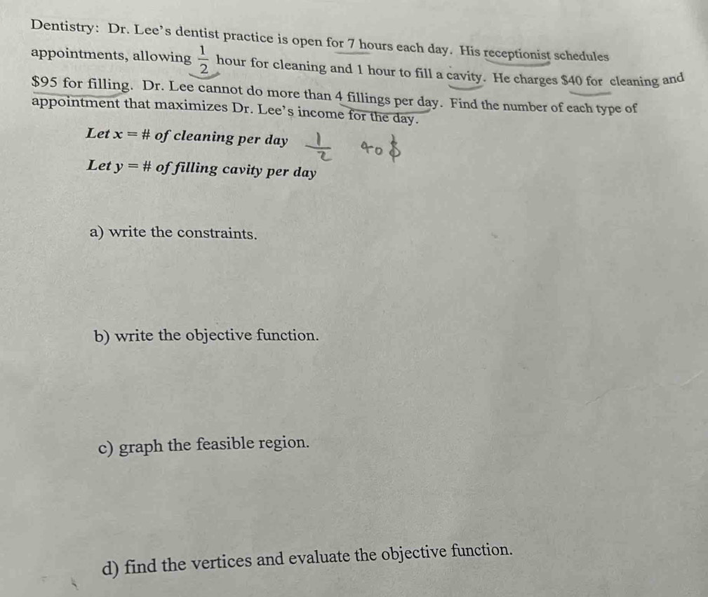 Dentistry: Dr. Lee’s dentist practice is open for 7 hours each day. His receptionist schedules 
appointments, allowing  1/2  hour for cleaning and 1 hour to fill a cavity. He charges $40 for cleaning and
$95 for filling. Dr. Lee cannot do more than 4 fillings per day. Find the number of each type of 
appointment that maximizes Dr. Lee’s income for the day. 
Let x=# of cleaning per day
Let y=# of filling cavity per day
a) write the constraints. 
b) write the objective function. 
c) graph the feasible region. 
d) find the vertices and evaluate the objective function.