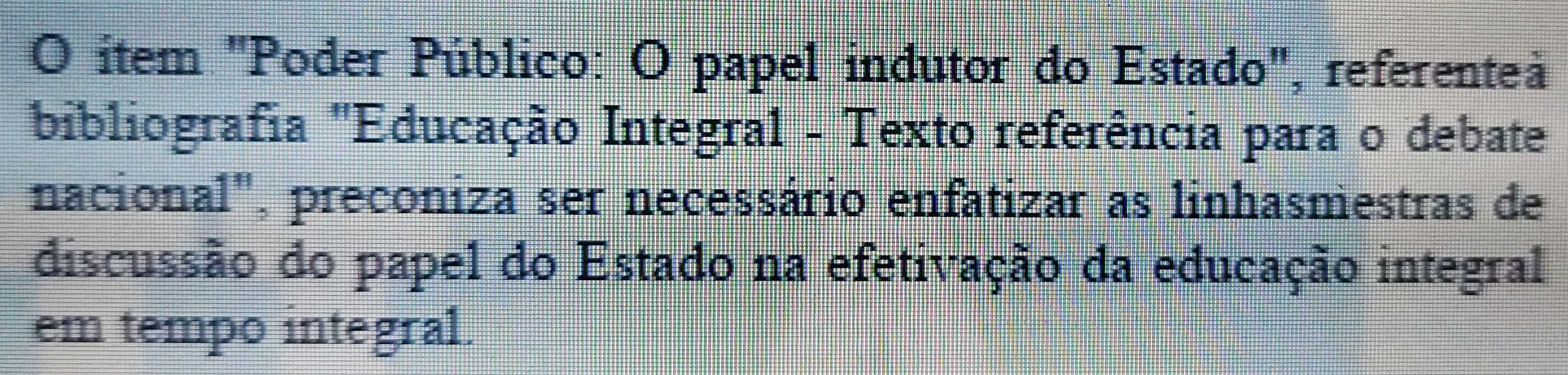 item "Poder Público: O papel indutor do Estado", referente 
bibliografia "Educação Integral - Texto referência para o debate 
nacional", preconiza ser necessário enfatizar as linhasmestras de 
discussão do papel do Estado na efetivação da educação integral 
em tempo integral.