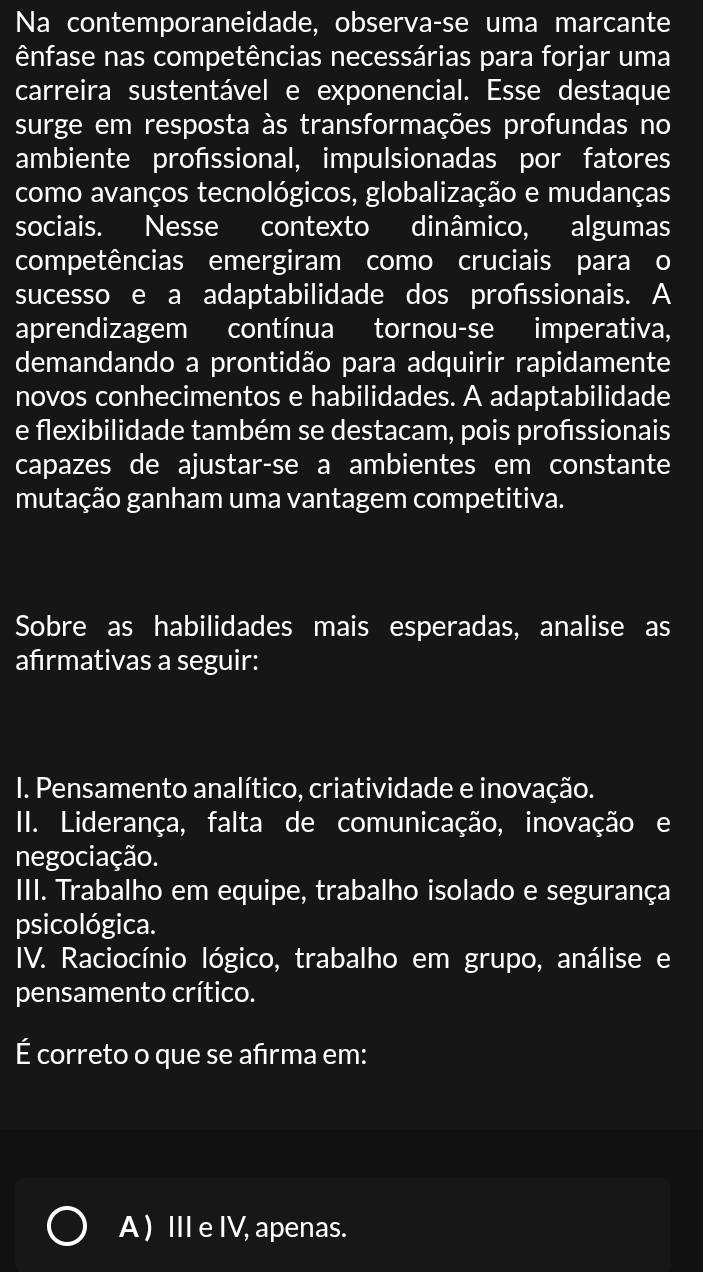 Na contemporaneidade, observa-se uma marcante
ênfase nas competências necessárias para forjar uma
carreira sustentável e exponencial. Esse destaque
surge em resposta às transformações profundas no
ambiente profssional, impulsionadas por fatores
como avanços tecnológicos, globalização e mudanças
sociais. Nesse contexto dinâmico, algumas
competências emergiram como cruciais para o
sucesso e a adaptabilidade dos profssionais. A
aprendizagem contínua tornou-se imperativa,
demandando a prontidão para adquirir rapidamente
novos conhecimentos e habilidades. A adaptabilidade
e flexibilidade também se destacam, pois profssionais
capazes de ajustar-se a ambientes em constante
mutação ganham uma vantagem competitiva.
Sobre as habilidades mais esperadas, analise as
afırmativas a seguir:
I. Pensamento analítico, criatividade e inovação.
II. Liderança, falta de comunicação, inovação e
negociação.
III. Trabalho em equipe, trabalho isolado e segurança
psicológica.
IV. Raciocínio lógico, trabalho em grupo, análise e
pensamento crítico.
É correto o que se afrma em:
A ) III e IV, apenas.