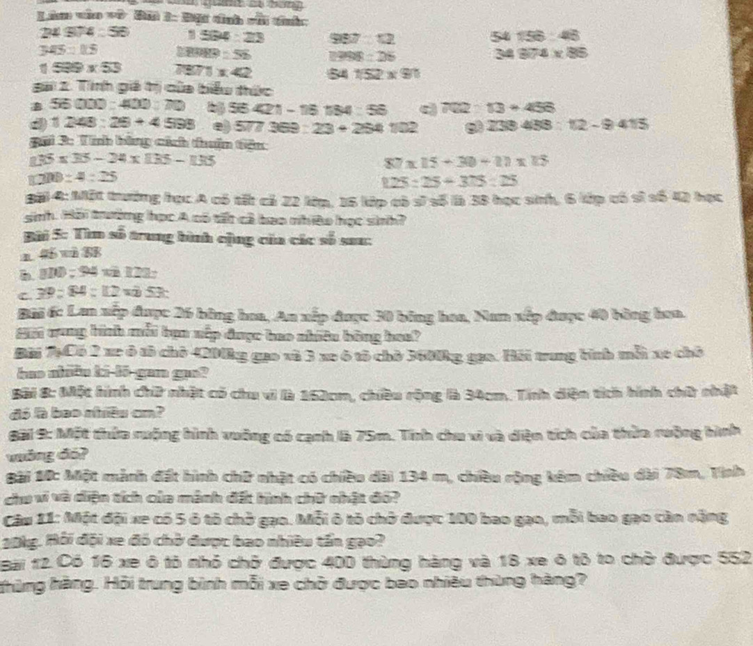 Li vào vô Đải 1: Đội dnh với tíh:
24974:56 1534:23 987°12 54156:48
345=115
D 80HP=52
2998=25
34874* 85
1599* 53 1 1:42 541/52* 90
Bai 2. Tính giá tị của biểu thức
56000:400:70 56421-16184:56 c 702:13+456
d 1248:28+4598 e) 577 369 : 23+254102 233433:12-9415
Bối 3: Tính bằng cích thuận tiên
135* 35-24* 135-135
87* 15+30+11* 15
1200:4:25
1.25:25+3.15:15
Bội 4: Một trường học A có tất cả 22 kớm. 16 kớp cô sĩ số là 38 học sinh, 6 kớp có sĩ số 42 học
sinh. Hỗi trường học A có tất cả bao nhiềo học sinh?
Bài 5: Tìm số trung bình cộng của các số sau:
1 4 n8
h. H10 ; 24 vn 121;
C. 39:84=112 v 53
Bãi 6: Lan xếp được 26 bông hoa, An xếp được 30 bóng hoa, Nam xếp được 40 bằng hoa.
Mội cung hình mỗi tạn nếp được bao nhiêu bóng hoe?
Đài 7Có 2 xe ô tô chô 4200kg gao và 3 xe ô tô chò 3600kg gọa. Hải trung tính mỗi xe chô
hao nhiêu ki-lō-gan gao?
Bôi 8: Một hình chữ nhật có chu vì là 162cm, chiều rộng là 34cm. Tính diện tích hình chữ nhật
đó à bao nhiều cm?
Bài 9: Một thứa rưộng hình vuỡng có cạnh là 75m. Tính chu vì và diện tích của thừa rưộng hình
vông đó?
Bài 10: Một mành đất hình chữ nhật có chiều dài 134 m, chiều rộng kêm chiều dài 78m, Tinh
chu vi và diện tích của mành đất hình chữ nhật đó?
Câu 11: Một đội xe có 5 ô tô chở gạo. Mỗi ô tỏ chở được 100 bao gạo, mỗi bao gạo càn năng
20kg. Hỗi đội xe đó chờ được bao nhiều tần gạo?
Bài 12 Có 16 xe ô tô nhỏ chở được 400 thùng hàng và 18 xe ô tô to chở được 552
Khững hàng. Hỏi trung bình mỗi xe chở được bao nhiều thùng hàng?