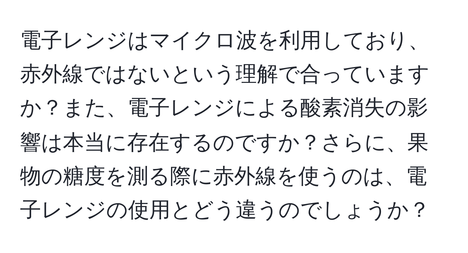 電子レンジはマイクロ波を利用しており、赤外線ではないという理解で合っていますか？また、電子レンジによる酸素消失の影響は本当に存在するのですか？さらに、果物の糖度を測る際に赤外線を使うのは、電子レンジの使用とどう違うのでしょうか？