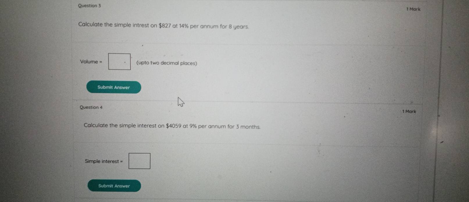 Calculate the simple intrest on $827 at 14% per annum for 8 years.
Volume = □. (upto two decimal places) 
Submit Answer
25
Question 4 
1 Mark 
Calculate the simple interest on $4059 at 9% per annum for 3 months. 
Simple interest t=□
Submit Answer