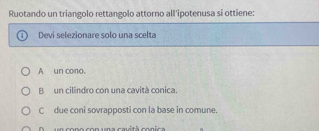 Ruotando un triangolo rettangolo attorno all’ipotenusa si ottiene:
Devi selezionare solo una scelta
A un cono.
Bun cilindro con una cavità conica.
C due coni sovrapposti con la base in comune.
D un cono con una cavità conica