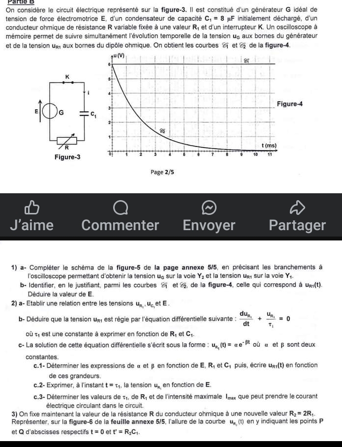 Partie B
On considère le circuit électrique représenté sur la figure-3. Il est constitué d'un générateur G idéal de
tension de force électromotrice E, d'un condensateur de capacité C_1=8 IF initialement déchargé, d'un
conducteur ohmique de résistance R variable fixée à une valeur R_1 et d'un interrupteur K. Un oscilloscope à
mémoire permet de suivre simultanément l'évolution temporelle de la tension u_G aux bornes du générateur
et de la tension up aux bornes du dipôle ohmique. On obtient les courbes  et varepsilon _2 de la figure-4.
J’aime Commenter Envoyer Partager
1) a- Compléter le schéma de la figure-5 de la page annexe 5/5, en précisant les branchements à
l'oscilloscope permettant d'obtenir la tension u£ sur la voie Y_2 et la tension u sur la voie Y_1.
b- Identifier, en le justifiant, parmi les courbes varepsilon _1 et S_2 de la figure-4, celle qui correspond à u_R1(t).
Déduire la valeur de E.
2) a- Etablir une relation entre les tensions u_R_1,u_C_1 et E 
b- Déduire que la tension ug, est régie par l'équation différentielle suivante : frac du_R_1dt+frac u_R_1tau _1=0
où t, est une constante à exprimer en fonction de R_1 et C_1.
c- La solution de cette équation différentielle s'écrit sous la forme : u_n_1(t)=alpha e^(-beta t) où à et β sont deux
constantes.
c.1- Déterminer les expressions de « et β en fonction de E R_1 et C_1 puis, écrire u_R1(t) en fonction
de ces grandeurs.
c.2- Exprimer, à l'instant t=tau _1 , la tension u_R_1 en fonction de E
c.3- Déterminer les valeurs de tau _1 de R_1 et de l'intensité maximale I_max que peut prendre le courant
électrique circulant dans le circuit.
3) On fixe maintenant la valeur de la résistance R du conducteur ohmique à une nouvelle valeur R_2=2R_1.
Représenter, sur la figure-6 de la feuille annexe 5/5, l'allure de la courbe u_R_2(t) en y indiquant les points P
et Q d'abscisses respectifs t=0 et t'=R_2C_1.