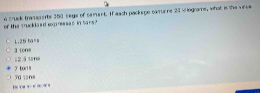 A truck transports 350 bags of cement. If each package contains 20 kilograms, what is the value
of the truckload expressed in tons?
1.25 tons
3 tens
12.5 tons
7 tons
70 tons
Borrar mi elección