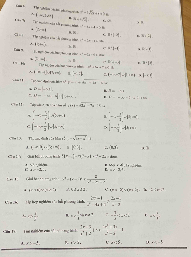 Tập nghiệm của bắt phương trình x^2-4sqrt(2)x+8<0</tex> là:
A. (-∈fty ;2sqrt(2)). B. Rvee  2sqrt(2) . C.∅. D. R.
Câu 7: Tập nghiệm của bắt phương trình x^2-4x+4>0 là:
A. (2;+∈fty ). B. R . C. Rvee  -2 . D. R∪  2 .
Câu 8: Tập nghiệm của bất phương trình x^2-2x+1>0 là:
A. (1;+∈fty ). B. R . C. Rvee  -1 . D. Rvee  1 .
Câu 9: Tập nghiệm của bất phương trình x^2+6x+9>0 là:
A. (3;+∈fty ). B. R . C. Rvee  -3 . D. Rvee  3 .
Câu 10:  Tập ngiệm của bắt phương trình: -x^2+6x+7≥ 0 là:
A. (-∈fty ;-1]∪ [7;+∈fty ). B. [-1;7]. C. (-∈fty ;-7]∪ [1;+∈fty ). D. [-7;1].
Câu 11: Tập xác định của hàm số y=x+sqrt(x^2+4x-5) là:
A. D=[-5;1].
B. D=-5;1.
C. D=-∈fty ;-5]∪ [1;+∈fty . D. D=-∈fty ;-5∪ 1;+∈fty
Câu 12: Tập xác định của hàm số f(x)=sqrt(2x^2-7x-15) là
A. (-∈fty ;- 3/2 )∪ (5;+∈fty ). (-∈fty ;- 3/2 ]∪ [5;+∈fty ).
B.
C. (-∈fty ;- 3/2 )∪ [5;+∈fty ). D. (-∈fty ; 3/2 ]∪ [5;+∈fty ).
Câu 13: Tập xác định của hàm số y=sqrt(3x-x^2)1
A. (-∈fty ;0]∪ [3;+∈fty ). B. [0;3]. C. (0;3). D. R .
Câu 14: Giải bất phương trình 5(x-1)-x(7-x)>x^2-2x ta được
A. Vô nghiệm. B. Moix đều là nghiệm.
C. x>-2,5. D. x>-2,6.
Câu 15: Giải bất phương trình: x^2+(x-2)^2≥  8/x^2-2x+2 ·
A. (x≤ 0)vee (x≥ 2). B. 0≤ x≤ 2. C. (x 2) D. -2≤ x≤ 2.
Câu 16: Tập hợp nghiệm của bất phương trình:  (2x^2-1)/x^2-4x+4 > (2x-1)/x-2 .
A. x> 3/5 · B. x> 3/5  và x!= 2. C. - 3/5  D. x
Câu 17: Tìm nghiệm của bắt phương trình:  (2x-3)/x^2+2 +3
A. x>-5. B. x>5. C. x<5. D. x