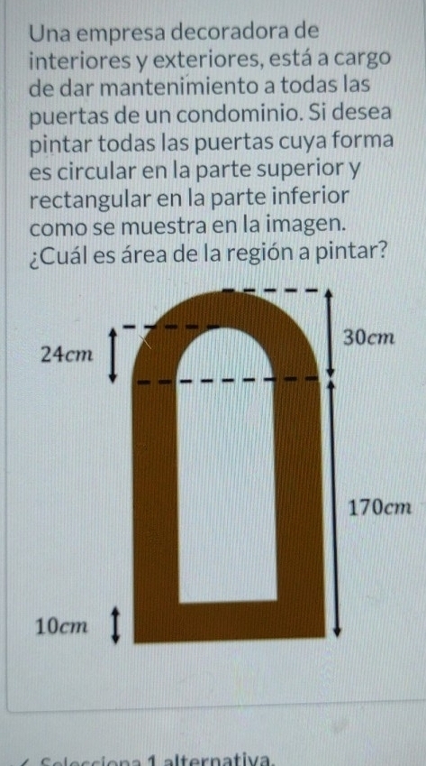 Una empresa decoradora de
interiores y exteriores, está a cargo
de dar mantenimiento a todas las
puertas de un condominio. Si desea
pintar todas las puertas cuya forma
es circular en la parte superior y
rectangular en la parte inferior
como se muestra en la imagen.
¿Cuál es área de la región a pintar?
30cm
24cm
170cm
10cm