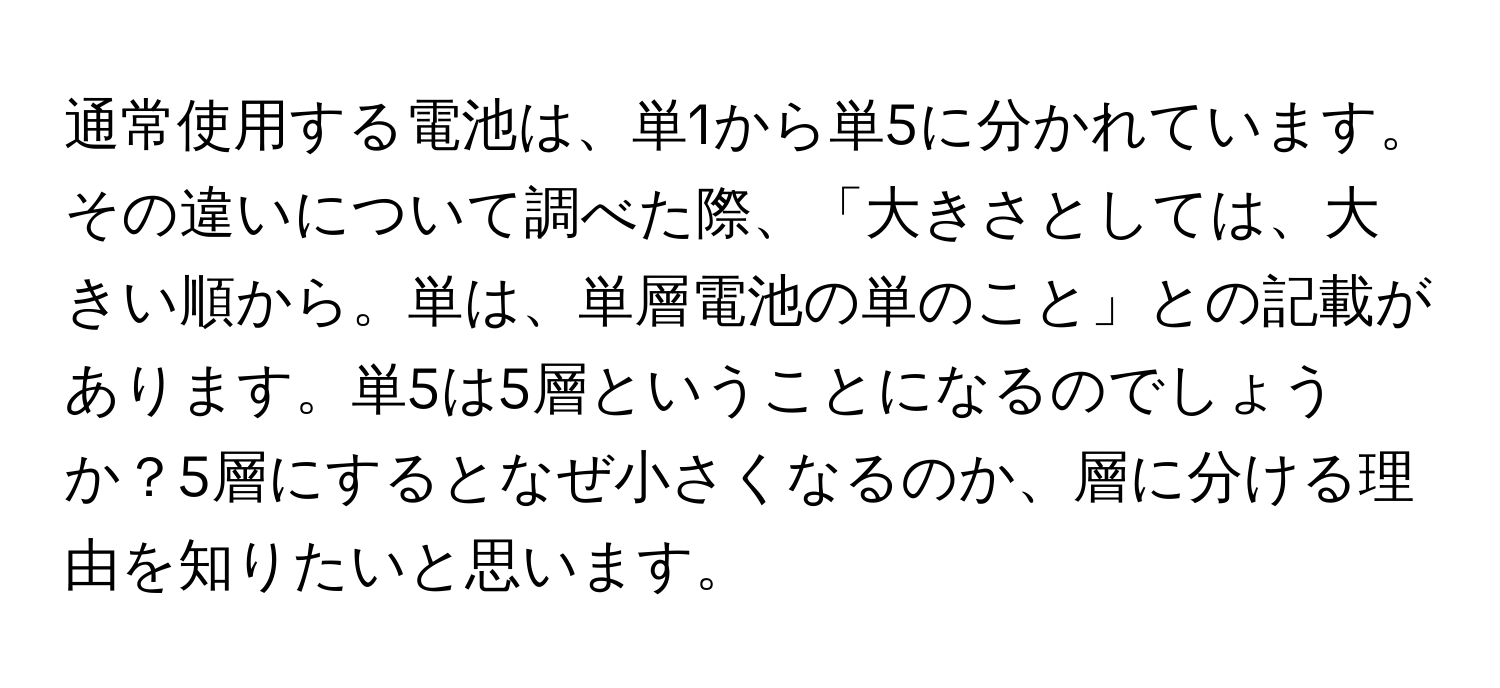 通常使用する電池は、単1から単5に分かれています。その違いについて調べた際、「大きさとしては、大きい順から。単は、単層電池の単のこと」との記載があります。単5は5層ということになるのでしょうか？5層にするとなぜ小さくなるのか、層に分ける理由を知りたいと思います。