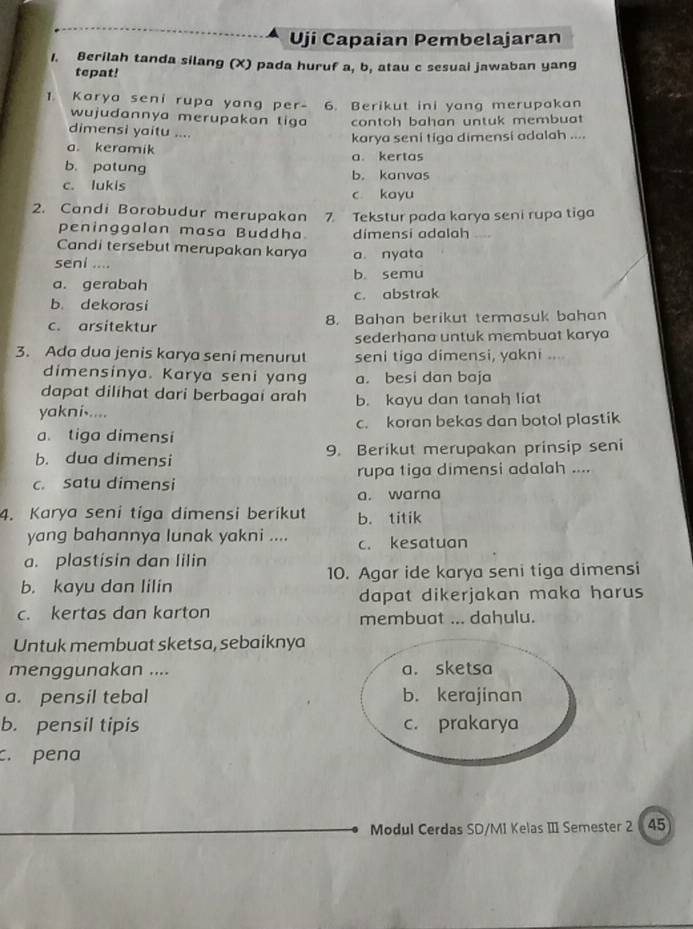 Uji Capaian Pembelajaran
1. Berilah tanda silang (X) pada huruf a, b, atau c sesuai jawaban yang
tepat!
1. Karya seni rupa yang per- 6. Berikut ini yang merupakan
wujudannya merupakan tiga contoh bahan untuk membuat
dimensi yaitu ....
karya seni tiga dimensi adalah ....
a. keramik
a. kertas
b. patung b. kanvas
c. lukis c kayu
2. Candi Borobudur merupakan 7. Tekstur pada karya seni rupa tiga
peninggalan masa Buddha dimensi adalah_
Candi tersebut merupakan karya
seni .... a nyata
b. semu
a. gerabah
b. dekorasi c. abstrak
c. arsitektur 8. Bahan berikut termasuk bahan
sederhana untuk membuat karya
3. Ada dua jenis karya seni menurut seni tiga dimensi, yakni ....
dimensinya. Karya seni yang a. besi dan baja
dapat dilihat dari berbagai arah
yakni..... b. kayu dan tanah liat
a. tiga dimensi c. koran bekas dan botol plastik
b. dua dimensi 9. Berikut merupakan prinsip seni
c. satu dimensi rupa tiga dimensi adalah ....
a. warna
4. Karya seni tiga dimensi berikut b. titik
yang bahannya lunak yakni .... c. kesatuan
a. plastisin dan Iilin
b. kayu dan lilin 10. Agar ide karya seni tiga dimensi
dapat dikerjakan maka harus
c. kertas dan karton membuat ... dahulu.
Untuk membuat sketsa, sebaiknya
menggunakan .... a. sketsa
a. pensil tebal b. kerajinan
b. pensil tipis c. prakarya
c. pena
Modul Cerdas SD/M1 Kelas III Semester 2 45