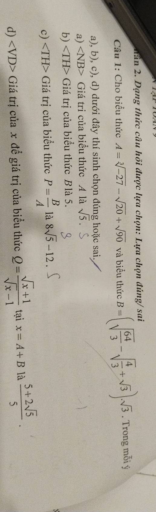 nân 2. Dạng thức câu hỏi được lựa chọn: Lựa chọn đúng/ sai
Câu 1: Cho biểu thức A=sqrt[3](-27)-sqrt(20)+sqrt(90) và biểu thức B=(sqrt(frac 64)3-sqrt(frac 4)3+sqrt(3))· sqrt(3). Trong mỗi ý
a), b), c), d) dưới đây thí sinh chọn đúng hoặc sai.
a) ∠ NB> Giá tri của biểu thức A là sqrt(5).
b) Giá trị của biểu thức Blà 5.
c) Giá trị của biểu thức P= B/A  là 8sqrt(5)-12
d) Giá trị của x để giá trị của biểu thức Q= (sqrt(x)+1)/sqrt(x)-1  tại x=A+B là  (5+2sqrt(5))/5 .