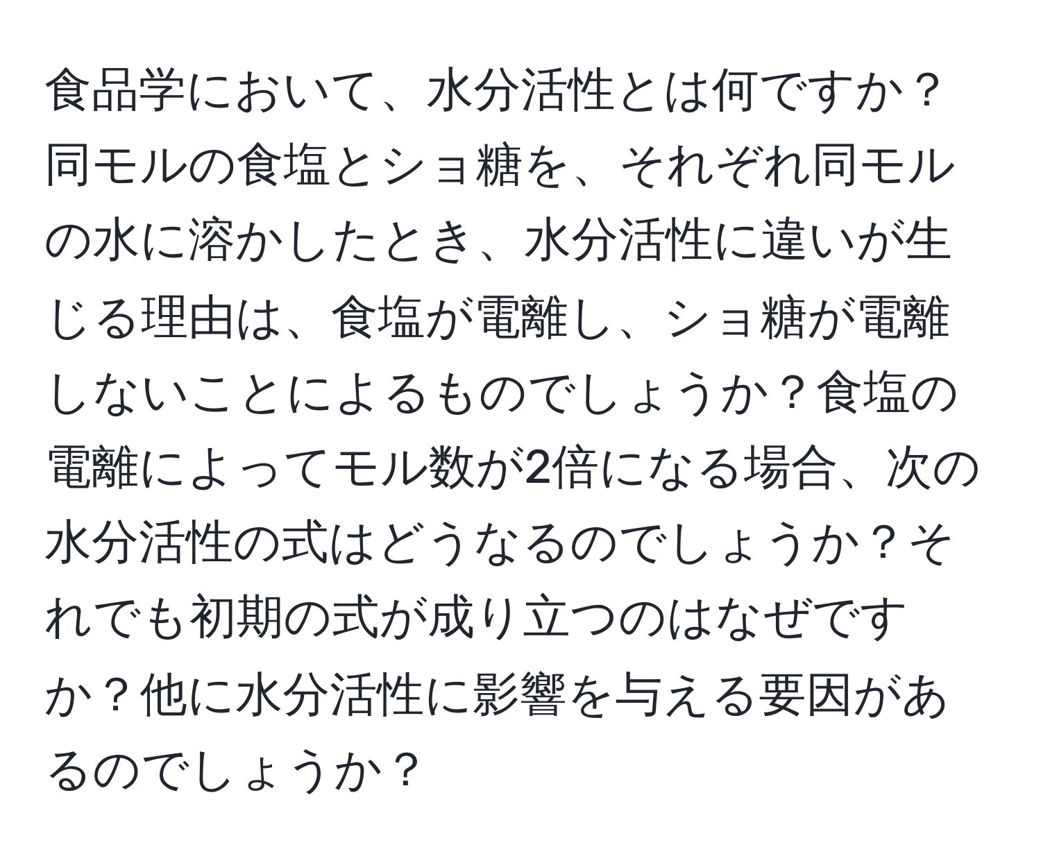 食品学において、水分活性とは何ですか？同モルの食塩とショ糖を、それぞれ同モルの水に溶かしたとき、水分活性に違いが生じる理由は、食塩が電離し、ショ糖が電離しないことによるものでしょうか？食塩の電離によってモル数が2倍になる場合、次の水分活性の式はどうなるのでしょうか？それでも初期の式が成り立つのはなぜですか？他に水分活性に影響を与える要因があるのでしょうか？