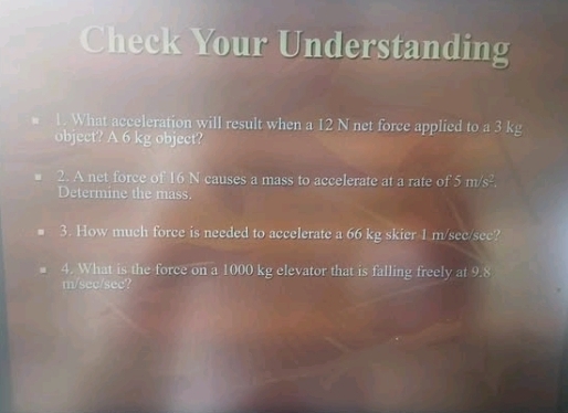 Check Your Understanding 
* 1. What acceleration will result when a 12 N net force applied to a 3 kg
object? A 6 kg object? 
2. A net force of 16 N causes a mass to accelerate at a rate of 5m/s^2
Determine the mass. 
3. How much force is needed to accelerate a 66 kg skier 1 m/sec/sec? 
4. What is the force on a 1000 kg elevator that is falling freely at 9.8
m/sec/sec?