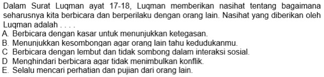 Dalam Surat Luqman ayat 17 - 18, Luqman memberikan nasihat tentang bagaimana
seharusnya kita berbicara dan berperilaku dengan orang lain. Nasihat yang diberikan oleh
Luqman adalah_
A. Berbicara dengan kasar untuk menunjukkan ketegasan.
B. Menunjukkan kesombongan agar orang lain tahu kedudukanmu.
C Berbicara dengan lembut dan tidak sombong dalam interaksi sosial.
D. Menghindari berbicara agar tidak menimbulkan konflik.
E. Selalu mencari perhatian dan pujian dari orang lain.