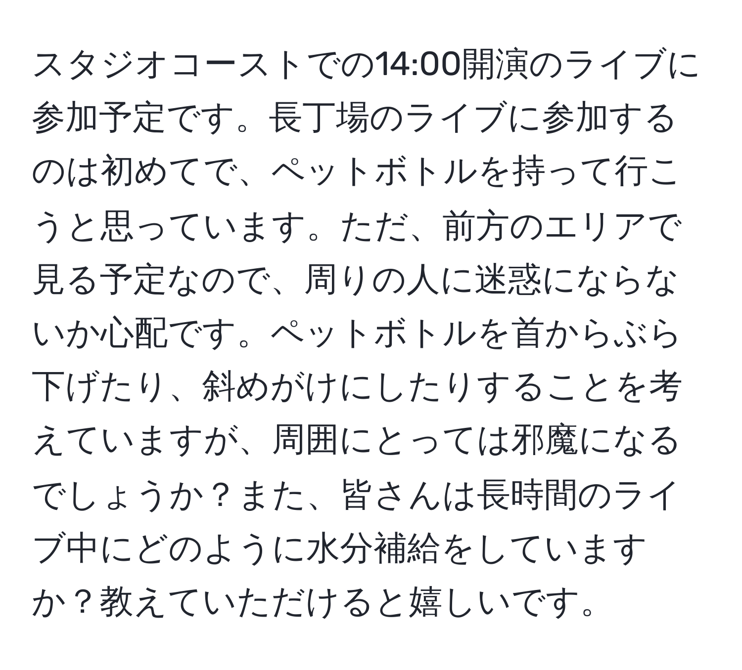 スタジオコーストでの14:00開演のライブに参加予定です。長丁場のライブに参加するのは初めてで、ペットボトルを持って行こうと思っています。ただ、前方のエリアで見る予定なので、周りの人に迷惑にならないか心配です。ペットボトルを首からぶら下げたり、斜めがけにしたりすることを考えていますが、周囲にとっては邪魔になるでしょうか？また、皆さんは長時間のライブ中にどのように水分補給をしていますか？教えていただけると嬉しいです。