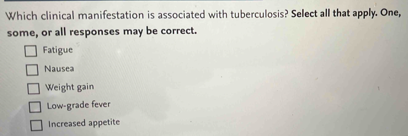 Which clinical manifestation is associated with tuberculosis? Select all that apply. One,
some, or all responses may be correct.
Fatigue
Nausea
Weight gain
Low-grade fever
Increased appetite