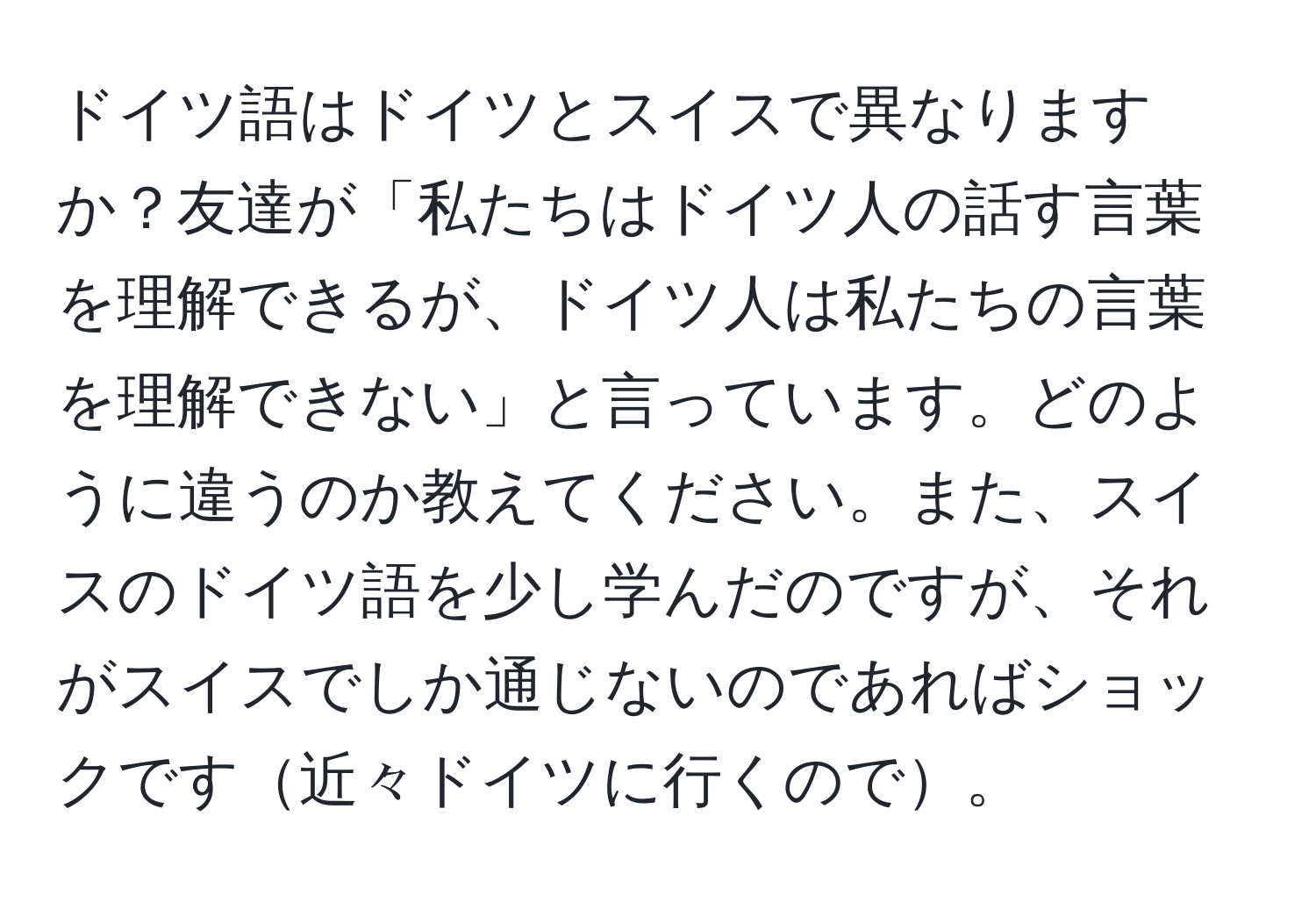 ドイツ語はドイツとスイスで異なりますか？友達が「私たちはドイツ人の話す言葉を理解できるが、ドイツ人は私たちの言葉を理解できない」と言っています。どのように違うのか教えてください。また、スイスのドイツ語を少し学んだのですが、それがスイスでしか通じないのであればショックです近々ドイツに行くので。