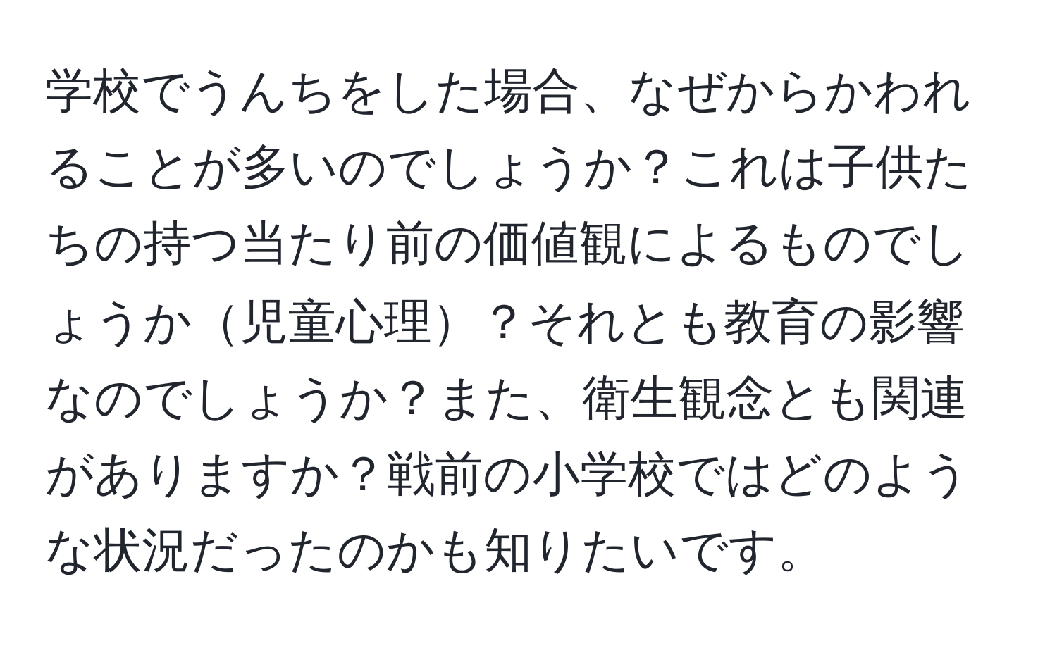 学校でうんちをした場合、なぜからかわれることが多いのでしょうか？これは子供たちの持つ当たり前の価値観によるものでしょうか児童心理？それとも教育の影響なのでしょうか？また、衛生観念とも関連がありますか？戦前の小学校ではどのような状況だったのかも知りたいです。