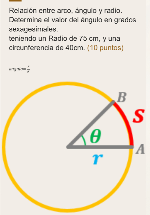 Relación entre arco, ángulo y radio. 
Determina el valor del ángulo en grados 
sexagesimales. 
teniendo un Radio de 75 cm, y una 
circunferencia de 40cm. (10 puntos)
angulo= S/R 