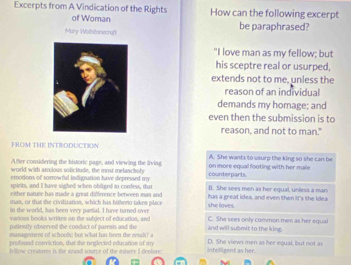 Excerpts from A Vindication of the Rights How can the following excerpt
of Woman be paraphrased?
Mary Wolistonecraft
"I love man as my fellow; but
his sceptre real or usurped,
extends not to me, unless the
reason of an individual
demands my homage; and
even then the submission is to
reason, and not to man."
FROM THE INTRODUCTION
A. She wants to usurp the king so she can be
After considering the historic page, and viewing the living on more equal footing with her male
world with anxious solicitude, the most melancholy counterparts.
emotions of sorrowful indignation have depressed my
spirits, and I have sighed when obliged to confess, that B. She sees men as her equal, unless a man
either nature has made a great difference between man and has a great idea, and even then it's the idea
man, or that the civilization, which has hitherto taken place she loves.
in the world, has been very partial. I have turned over
various books written on the subject of education, and C. She sees only common men as her equal
patiently observed the conduct of parents and the and will submit to the king.
management of schools; but what has been the result? a
D. She views men as her equal, but not as
profound conviction, that the neglected education of my intelligent as her.
fellow creatures is the grand source of the miserv I deplore: