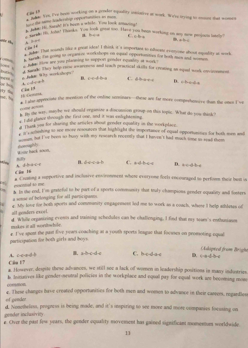 John: Yes, I've been working on a gender equality initiative at work. We're trying to ensure that women
have the same leadership opportunities as men.
h. John: Hi, Sarah! It's been a while. You look amazing!
B. b· c· a
c. Sarab: Hi, John! Thanks. You great too. Have een working on any new projects lately?
C. c-b-a
ate the A. b-a-c D. a-b-c
Câu 14
. John: That sounds like a great idea! I think it's important to educate everyone about equality at work
omer b. Sarah: I'm going to organize workshops on equal opportunities for both men and women
ions . John: How are you planning to support gender equality at work?
bution
d. Sarah: They help raise awareness and teach practical skills for creating an equal work environment.
ment e. John: Why workshops?
B. c-e-d-b-a
A. c-d-c-a-b
Câu 15 C. d-b-a-e-c
4 c+b-c-d-a
or boy
ety th
me, bu
Hi Gemma.
a. I also appreciate the mention of the online seminars—these are far more comprehensive than the ones I’ve
come across.
b. By the way, maybe we should organize a discussion group on this topic. What do you think?
c. I did glance through the first one, and it was enlightening.
d. Thank you for sharing the articles about gender equality in the workplace.
e. It's refreshing to see more resources that highlight the importance of equal opportunities for both men and
women, but I've been so busy with my research recently that I haven't had much time to read them
thoroughly
Write back soon,
Billy
B. d-e-c-a-b
otion A. d-b-a-c-e D. a-c-d-b-e
Câu 16 C. a-d-b-c-e
a. Creating a supportive and inclusive environment where everyone feels encouraged to perform their best is
ens
essential to me.
on b. In the end, I'm grateful to be part of a sports community that truly champions gender equality and fosters
a sense of belonging for all participants.
cal c. My love for both sports and community engagement led me to work as a coach, where I help athletes of
to all genders excel.
d. While organizing events and training schedules can be challenging, I find that my team`s enthusiasm
makes it all worthwhile.
e. I’ve spent the past five years coaching at a youth sports league that focuses on promoting equal
participation for both girls and boys.
(Adapted from Bright
B.
A. c-e-a-d-b a-b-c-d-e C. b-c-d-a-e
D. c-a-d-b- e
Câu 17
a. However, despite these advances, we still see a lack of women in leadership positions in many industries
b, Initiatives like gender-neutral policies in the workplace and equal pay for equal work are becoming more
common.
c. These changes bave created opportunities for both men and women to advance in their careers, regardless
of gender
d. Nonetheless, progress is being made, and it’s inspiring to see more and more companies focusing on
gender inclusivity.
e. Over the past few years, the gender equality movement has gained significant momentum worldwide.
13