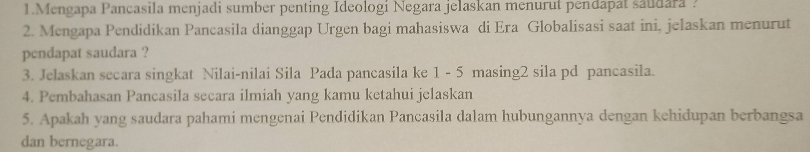 Mengapa Pancasila menjadi sumber penting Ideologi Negara jelaskan menurut pendapat saudara ? 
2. Mengapa Pendidikan Pancasila dianggap Urgen bagi mahasiswa di Era Globalisasi saat ini, jelaskan menurut 
pendapat saudara ? 
3. Jelaskan secara singkat Nilai-nilai Sila Pada pancasila ke 1 - 5 masing2 sila pd pancasila. 
4. Pembahasan Pancasila secara ilmiah yang kamu ketahui jelaskan 
5. Apakah yang saudara pahami mengenai Pendidikan Pancasila dalam hubungannya dengan kehidupan berbangsa 
dan bernegara.