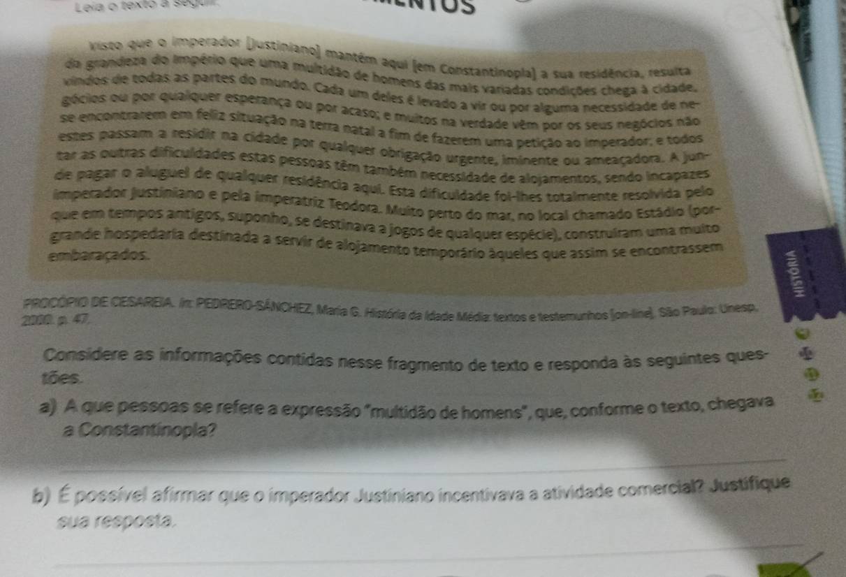 Leia o texto à segu
visto que o imperador (justiniano) mantém aqui (em Constantinopla) a sua residência, resulta
da grandeza do Império que uma multidão de homens das mais variadas condições chega à cidade.
víndos de todas as partes do mundo. Cada um deles é levado a vir ou por alguma necessidade de ne-
gócios ou por qualquer esperança ou por acaso; e muitos na verdade vêm por os seus negócios não
se encontratem em feliz situação na terra natal a fim de fazerem uma petição ao imperador; e todos
estes passam a residir na cidade por qualquer obrigação urgente, iminente ou ameaçadora. A jun-
tar as outras dificuldades estas pessoas têm também necessidade de alojamentos, sendo incapazes
de pagar o aluguel de qualquer residência aqui. Esta dificuidade foi-lhes totalmente resolvida pelo
imperador justiniano e pela imperatriz Teodora. Muito perto do mar, no local chamado Estádio (por-
que em tempos antigos, suponho, se destinava a jogos de qualquer espécie), construíram uma multo
grande hospedaria destinada a servir de alojamento temporário áqueles que assim se encontrassem
embaraçados.
PROCÓPIO DE CESAREIA. In: PEDRERO-SÁNCHEZ, Maria G. História da Idade Média: textos e testemunhos (on-line). São Paulo: Unesp,
2088. p. 47,
Considere as informações contidas nesse fragmento de texto e responda às seguintes ques-
tões.
a) A que pessoas se refere a expressão "multidão de homens", que, conforme o texto, chegava
a Constantinopla?
b) É possível afirmar que o imperador Justiniano incentivava a atividade comercial? Justifique
sua resposta.