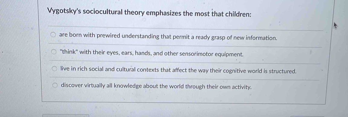 Vygotsky's sociocultural theory emphasizes the most that children:
are born with prewired understanding that permit a ready grasp of new information.
"think" with their eyes, ears, hands, and other sensorimotor equipment.
live in rich social and cultural contexts that affect the way their cognitive world is structured.
discover virtually all knowledge about the world through their own activity.