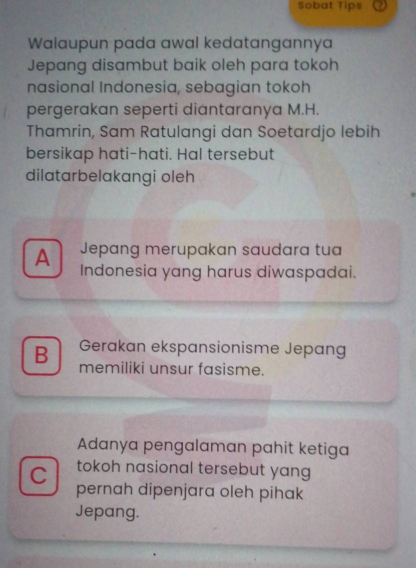 Sobat Tips
Walaupun pada awal kedatangannya
Jepang disambut baik oleh para tokoh
nasional Indonesia, sebagian tokoh
pergerakan seperti diantaranya M.H.
Thamrin, Sam Ratulangi dan Soetardjo lebih
bersikap hati-hati. Hal tersebut
dilatarbelakangi oleh
A Jepang merupakan saudara tua
Indonesia yang harus diwaspadai.
B Gerakan ekspansionisme Jepang
memiliki unsur fasisme.
Adanya pengalaman pahit ketiga
C
tokoh nasional tersebut yang
pernah dipenjara oleh pihak
Jepang.