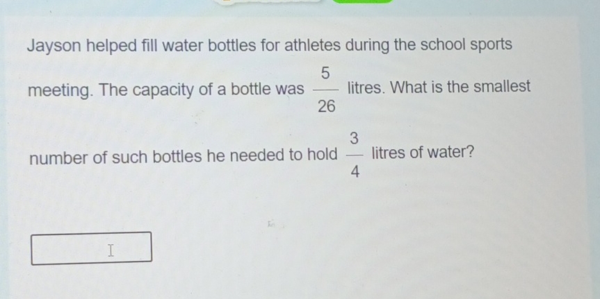 Jayson helped fill water bottles for athletes during the school sports 
meeting. The capacity of a bottle was  5/26  litres. What is the smallest 
number of such bottles he needed to hold  3/4  litres of water?