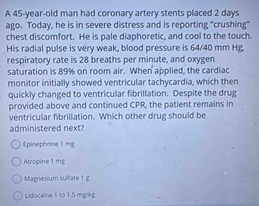 A 45-year-old man had coronary artery stents placed 2 days
ago. Today, he is in severe distress and is reporting "crushing"
chest discomfort. He is pale diaphoretic, and cool to the touch.
His radial pulse is very weak, blood pressure is 64/40 mm Hg,
respiratory rate is 28 breaths per minute, and oxygen
saturation is 89% on room air. When applied, the cardiac
monitor initially showed ventricular tachycardia, which then
quickly changed to ventricular fibrillation. Despite the drug
provided above and continued CPR, the patient remains in
ventricular fibrillation. Which other drug should be
administered next?
Epinephrine 1 mg
Atropine 1 mg
Magnesium sulfate 1 g
Lidocaine 1 to 1.5 mg/kg