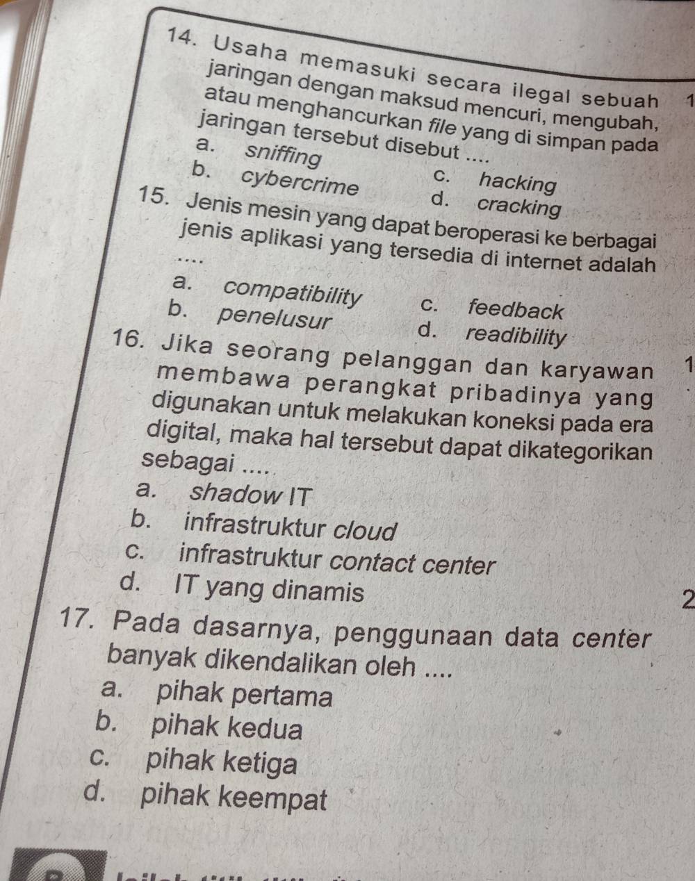 Usaha memasuki secara ilegal sebuah 1
jaringan dengan maksud mencuri, mengubah,
atau menghancurkan file yang di simpan pada
jaringan tersebut disebut ....
a. sniffing c. hacking
b. cybercrime d. cracking
15. Jenis mesin yang dapat beroperasi ke berbagai
jenis aplikasi yang tersedia di internet adalah
..
a. compatibility c. feedback
b. penelusur d. readibility
16. Jika seorang pelanggan dan karyawan 1
membawa perangkat pribadinya yang
digunakan untuk melakukan koneksi pada era
digital, maka hal tersebut dapat dikategorikan
sebagai ....
a. shadow IT
b. infrastruktur cloud
c. infrastruktur contact center
d. IT yang dinamis
2
17. Pada dasarnya, penggunaan data center
banyak dikendalikan oleh ....
a. pihak pertama
b. pihak kedua
c. pihak ketiga
d. pihak keempat