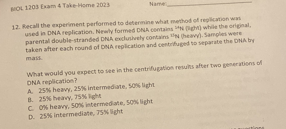 BIOL 1203 Exam 4 Take-Home 2023 Name:
_
12. Recall the experiment performed to determine what method of replication was
used in DNA replication. Newly formed DNA contains^(14)N (light) while the original,
parental double-stranded DNA exclusively contains^(15)N (heavy). Samples were
taken after each round of DNA replication and centrifuged to separate the DNA by
mass.
What would you expect to see in the centrifugation results after two generations of
DNA replication?
A. 25% heavy, 25% intermediate, 50% light
B. 25% heavy, 75% light
C. 0% heavy, 50% intermediate, 50% light
D. 25% intermediate, 75% light