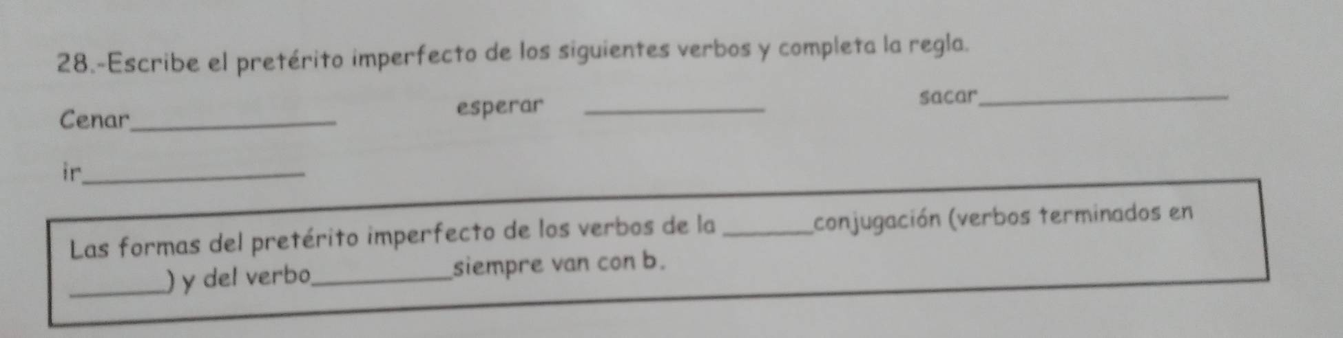 28.-Escribe el pretérito imperfecto de los siguientes verbos y completa la regla. 
Cenar_ esperar_ 
sacar_ 
ir_ 
Las formas del pretérito imperfecto de los verbos de la_ (conjugación (verbos terminados en 
_) y del verbo_ siempre van con b.