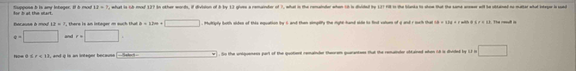 Suppose b is any integer. If b mod 12=? , what is 6b mod 12? In other words, if division of b by 12 gives a remainder of 7, what is the remainder when t6 is divided by 127 Fill in the blanka to shom that the same answer will be obtained no matter what integer is used 
Because à mod 12=7 , there is an integer m such that b=12m+□. Multiply both sides of this equation by 6 and then simplily the right-hand side to lind values of q and r such that
q=□ and r=□. 
Now 0 ≤ r<12</tex> , and q is an integer because [—Select— . So the uniqueness part of the quotient remainder theorem guarantees that the remainder obtained when 68 is divided by 12 is □