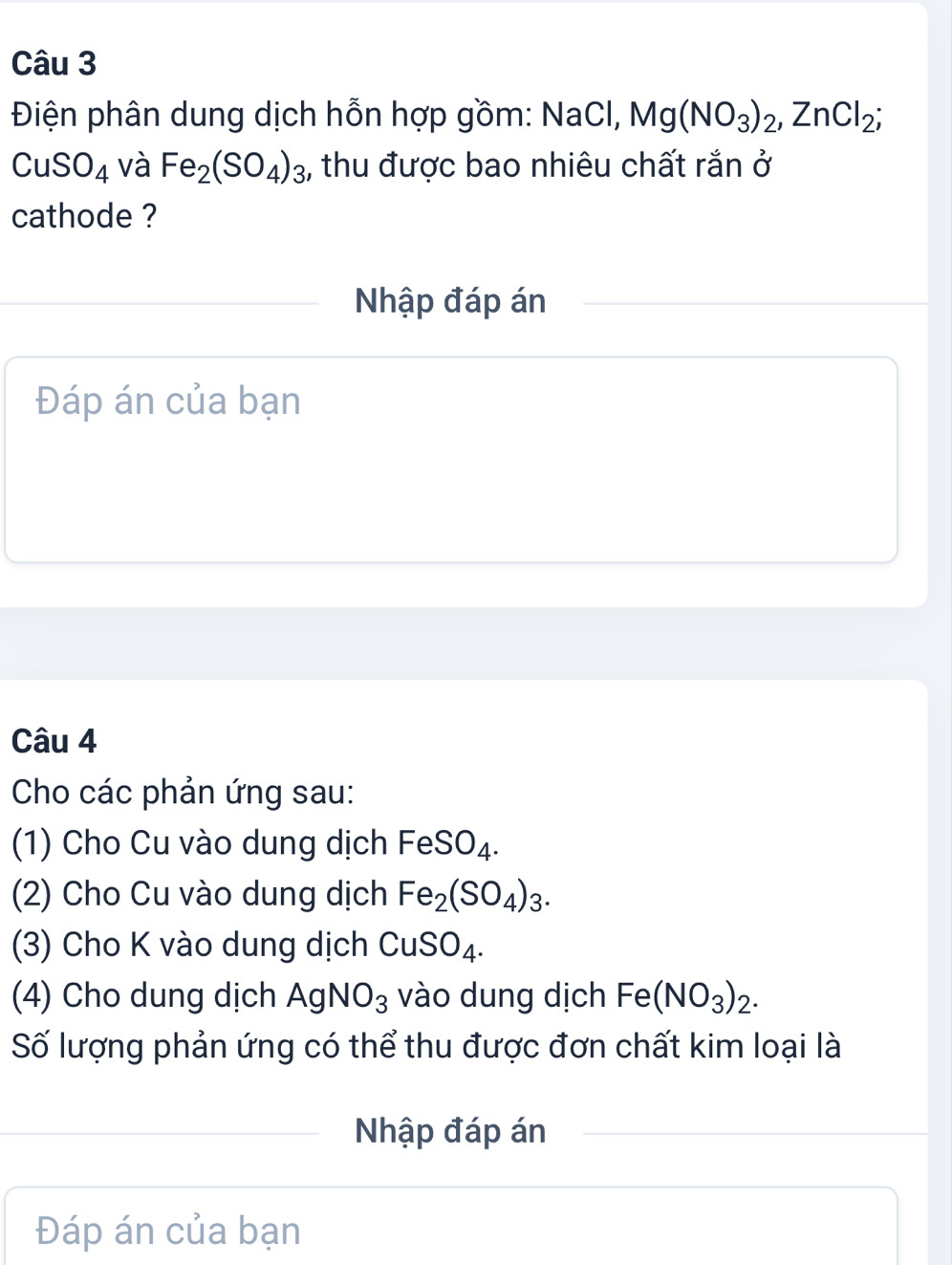 Điện phân dung dịch hỗn hợp gồm: NaCl, Mg(NO_3)_2, ZnCl_2;
CuSO_4 và Fe_2(SO_4)_3 , thu được bao nhiêu chất rắn ở 
cathode ? 
Nhập đáp án 
Đáp án của bạn 
Câu 4 
Cho các phản ứng sau: 
(1) Cho Cu vào dung dịch FeSO_4. 
(2) Cho Cu vào dung dịch Fe_2(SO_4)_3. 
(3) Cho K vào dung dịch CuSO_4. 
(4) Cho dung dịch AgNO_3 vào dung dịch Fe(NO_3)_2. 
Số lượng phản ứng có thể thu được đơn chất kim loại là 
Nhập đáp án 
Đáp án của bạn