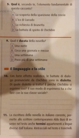 Qual è, secondo te, l'elemento fondamentale di
questo racconto?
A La scoperta della sparizione della coscia
B L'ira di Currado
C La richiesta di Brunetta
D La battuta di spirito di Chichibìo
9. Qual è durata della novella?
A Una notte
B Circa una giornata e mezza
C una settimana
D Poco più di una settimana
Il linguaggio e lo stile
10. Con forte effetto realistico, le battute di dialo-
go pronunciate da Chichibio sono in dialetto.
Di quale dialetto si tratta? E perché Chichibío si
esprime cosi? Il suo modo di esprimersi ha a che
fare con la sua classe sociale?
_
_
_
11. La riscrittura della novella in italiano corrente, per-
mette allo scrittore contemporaneo Aldo Busi di in-
serire nel testo anche termini appartenenti a lingue
diverse dall’italiano. Rintracciali nel testo e trascrivili.
_