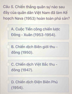 Chiến thắng quân sự nào sau
đây của quân dân Việt Nam đã làm Kế
hoạch Nava (1953) hoàn toàn phá sản?
A. Cuộc Tiến công chiến lược
Đông - Xuân (1953-1954).
B. Chiến dịch Biên giới thu -
đông (1950).
C. Chiến dịch Việt Bắc thu -
đông (1947).
D. Chiến dịch Điện Biên Phù
(1954).