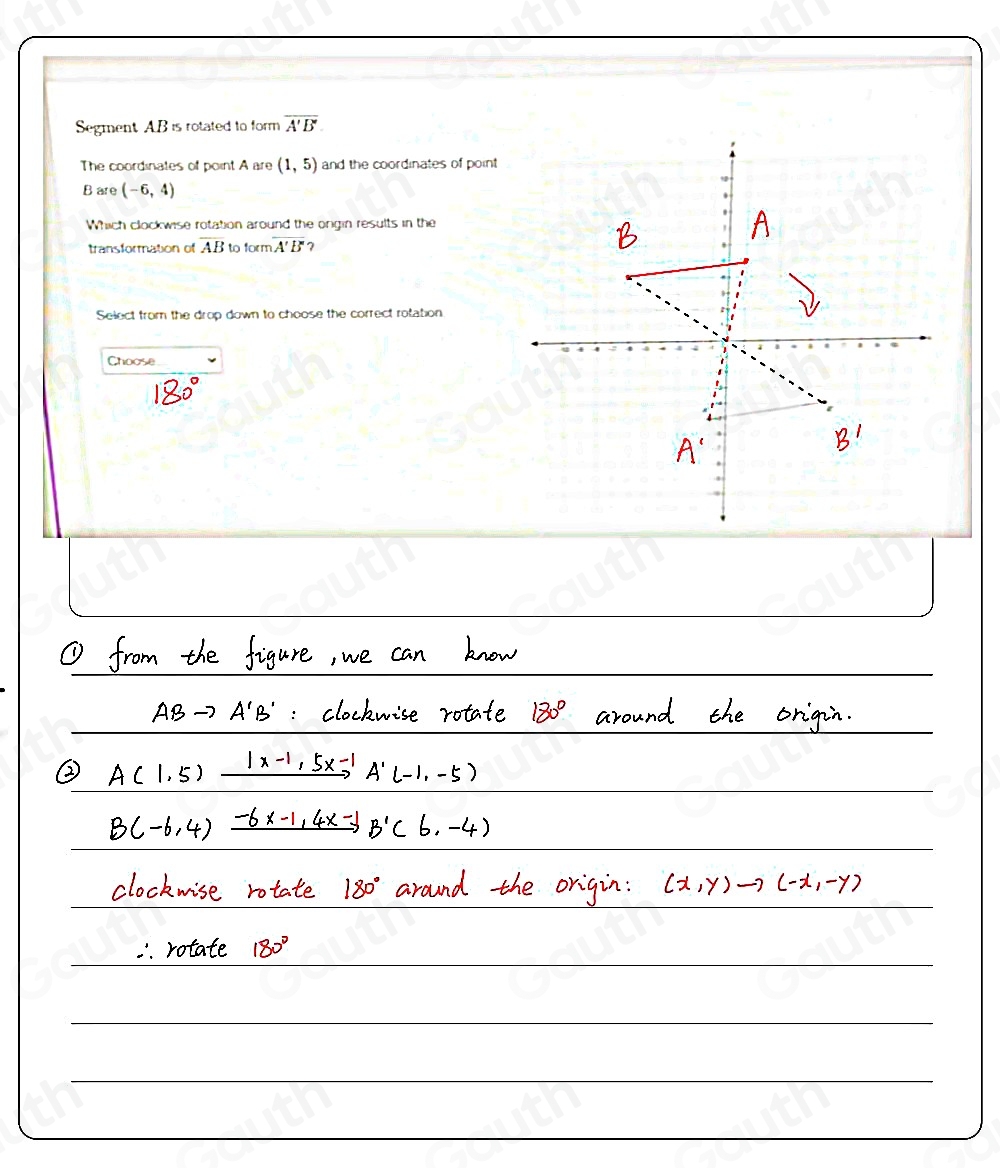 Segment AB is rotated to form overline A'B'
The coordinates of point A are (1,5) and the coordinates of point
B are (-6,4)
Which clockwise rotation around the ongin results in the 
transformation of AB to form overline A'B' ? 
Select from the drop down to choose the correct rolation 
Choose