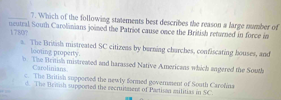 Which of the following statements best describes the reason a large number of
neutral South Carolinians joined the Patriot cause once the British returned in force in
1780?
a. The British mistreated SC citizens by burning churches, confiscating houses, and
looting property.
b. The British mistreated and harassed Native Americans which angered the South
Carolinians.
c. The British supported the newly formed government of South Carolina
d. The British supported the recruitment of Partisan militias in SC.