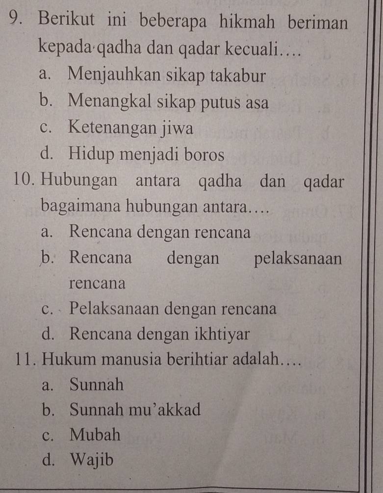 Berikut ini beberapa hikmah beriman
kepada qadha dan qadar kecuali…
a. Menjauhkan sikap takabur
b. Menangkal sikap putus asa
c. Ketenangan jiwa
d. Hidup menjadi boros
10. Hubungan antara qadha dan qadar
bagaimana hubungan antara…
a. Rencana dengan rencana
b. Rencana dengan pelaksanaan
rencana
c. Pelaksanaan dengan rencana
d. Rencana dengan ikhtiyar
11. Hukum manusia berihtiar adalah….
a. Sunnah
b. Sunnah mu’akkad
c. Mubah
d. Wajib