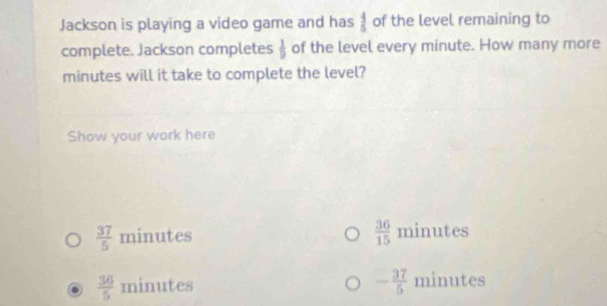 Jackson is playing a video game and has  4/5  of the level remaining to
complete. Jackson completes  1/9  of the level every minute. How many more
minutes will it take to complete the level?
Show your work here
 37/5  minutes  36/15  minutes
 36/5  minutes - 37/5  minutes