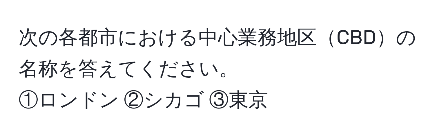 次の各都市における中心業務地区CBDの名称を答えてください。  
①ロンドン ②シカゴ ③東京